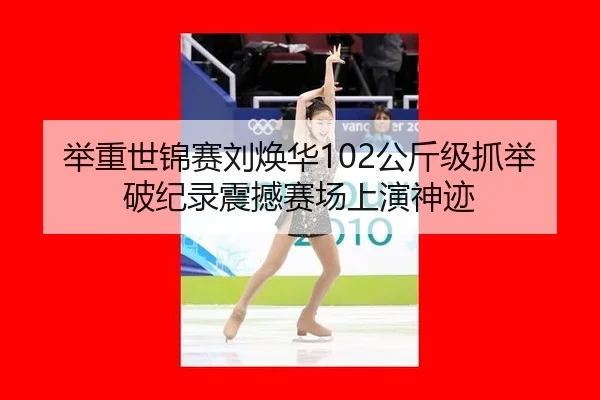 举重世锦赛刘焕华102公斤级抓举破纪录震撼赛场上演神迹