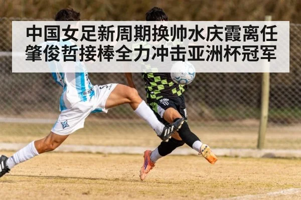 中国女足新周期换帅水庆霞离任 肇俊哲接棒全力冲击亚洲杯冠军
